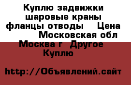 Куплю задвижки шаровые краны фланцы отводы  › Цена ­ 3 500 - Московская обл., Москва г. Другое » Куплю   